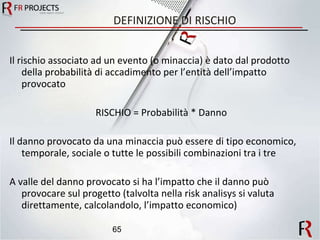 DEFINIZIONE DI RISCHIO Il rischio associato ad un evento (o minaccia) è dato dal prodotto della probabilità di accadimento per l’entità dell’impatto provocato RISCHIO = Probabilità * Danno Il danno provocato da una minaccia può essere di tipo economico, temporale, sociale o tutte le possibili combinazioni tra i tre A valle del danno provocato si ha l’impatto che il danno può provocare sul progetto (talvolta nella risk analisys si valuta direttamente, calcolandolo, l’impatto economico) 