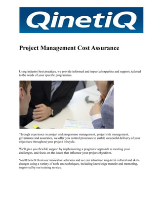 Project Management Cost Assurance
Using industry best practices, we provide informed and impartial expertise and support, tailored
to the needs of your specific programmes.
Through experience in project and programme management, project risk management,
governance and assurance, we offer you control processes to enable successful delivery of your
objectives throughout your project lifecycle.
We'll give you flexible support by implementing a pragmatic approach to meeting your
challenges, and focus on the issues that influence your project objectives.
You'll benefit from our innovative solutions and we can introduce long-term cultural and skills
changes using a variety of tools and techniques, including knowledge transfer and mentoring,
supported by our training service.
 