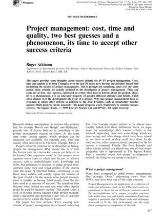 Project management: cost, time and
quality, two best guesses and a
phenomenon, its time to accept other
success criteria
Roger Atkinson
Department of Information Systems, The Business School, Bournemouth University, Talbot Campus, Fern
Barrow, Poole, Dorset BH12 5BB, UK
This paper provides some thoughts about success criteria for IS±IT project management. Cost,
time and quality (The Iron Triangle), over the last 50 years have become inextricably linked with
measuring the success of project management. This is perhaps not surprising, since over the same
period those criteria are usually included in the description of project management. Time and
costs are at best, only guesses, calculated at a time when least is known about the project. Qual-
ity is a phenomenon, it is an emergent property of peoples di€erent attitudes and beliefs, which
often change over the development life-cycle of a project. Why has project management been so
reluctant to adopt other criteria in addition to the Iron Triangle, such as stakeholder bene®ts
against which projects can be assessed? This paper proposes a new framework to consider success
criteria, The Square Route. # 1999 Elsevier Science Ltd and IPMA. All rights reserved
Keywords: Project management, success criteria
Research studies investigating the reasons why projects
fail, for example Morris and Hough1
and Gallagher,2
provide lists of factors believed to contribute to the
project management success or failure. At the same
time some criteria against which projects can be
measured are available, for example cost, time and
quality often referred to as The Iron Triangle, Figure 1.
Projects however continue to be described as failing,
despite the management. Why should this be if both
the factors and the criteria for success are believed to
be known? One argument could be that project man-
agement seems keen to adopt new factors to achieve
success, such as methodologies, tools, knowledge and
skills, but continues to measure or judge project man-
agement using tried and failed criteria. If the criteria
were the cause of reported failure, continuing to use
those same criteria will simply repeat the failures of
the past. Could it be the reason some project manage-
ment is labelled as having failed results from the cri-
teria used as a measure of success? The questions then
become: what criteria are used and what other criteria
could be used to measure success? This paper takes a
look at existing criteria against which project manage-
ment is measured and proposes a new way to consider
success criteria, called the Square Route.
The paper has four sections. First, existing de®-
nitions of project management are reviewed, indicating
The Iron Triangle success criteria to be almost inex-
tricably linked with those de®nitions. Next, an argu-
ment for considering other success criteria is put
forward, separating these into some things which are
done wrong and other things which have been missed
or not done as well as they could have done. In the
third section, other success criteria, proposed in the lit-
erature is reviewed. Finally The Iron Triangle and
other success criteria are placed into one of four major
categories, this is represented as The Square Route.
First a reminder about how project management is
de®ned, the thing we are trying to measure.
What is project management?
Many have attempted to de®ne project management.
One example, Oisen,3
referencing views from the
1950's, may have been one of the early attempts.
Project Management is the application of a collection of
tools and techniques (such as the CPM and matrix or-
ganisation) to direct the use of diverse resources toward
the accomplishment of a unique, complex, one-time
task within time, cost and quality constraints. Each task
requires a particular mix of theses tools and techniques
structured to ®t the task environment and life cycle
(from conception to completion) of the task.
International Journal of Project Management Vol. 17, No. 6, pp. 337±342, 1999
# 1999 Elsevier Science Ltd and IPMA. All rights reserved
Printed in Great Britain
0263-7863/99 $20.00 + 0.00
PII: S0263-7863(98)00069-6
337
 
