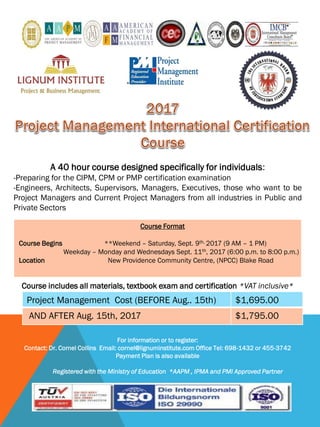 A 40 hour course designed specifically for individuals:
-Preparing for the CIPM, CPM or PMP certification examination
-Engineers, Architects, Supervisors, Managers, Executives, those who want to be
Project Managers and Current Project Managers from all industries in Public and
Private Sectors
Course includes all materials, textbook exam and certification *VAT inclusive*
For information or to register:
Contact: Dr. Cornel Collins Email: cornel@lignuminstitute.com Office Tel: 698-1432 or 455-3742
Payment Plan is also available
Registered with the Ministry of Education *AAPM , IPMA and PMI Approved Partner
Project Management Cost (BEFORE Aug.. 15th) $1,695.00
AND AFTER Aug. 15th, 2017 $1,795.00
Course Format
Course Begins **Weekend – Saturday, Sept. 9th, 2017 (9 AM – 1 PM)
Weekday – Monday and Wednesdays Sept. 11th, 2017 (6:00 p.m. to 8:00 p.m.)
Location New Providence Community Centre, (NPCC) Blake Road
 