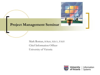 Project Management Seminar
Mark Roman, B.Math, M.B.A., P.M.P.
Chief Information Officer
University of Victoria
 