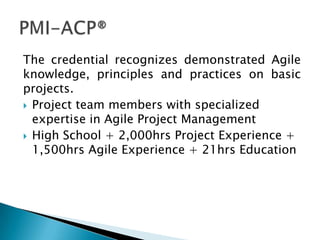 The credential recognizes demonstrated Agile
knowledge, principles and practices on basic
projects.
 Project team members with specialized
  expertise in Agile Project Management
 High School + 2,000hrs Project Experience +
  1,500hrs Agile Experience + 21hrs Education
 