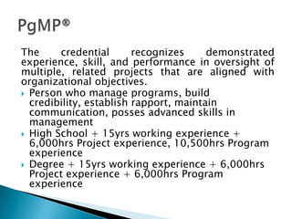 The     credential       recognizes     demonstrated
experience, skill, and performance in oversight of
multiple, related projects that are aligned with
organizational objectives.
 Person who manage programs, build
  credibility, establish rapport, maintain
  communication, posses advanced skills in
  management
 High School + 15yrs working experience +
  6,000hrs Project experience, 10,500hrs Program
  experience
 Degree + 15yrs working experience + 6,000hrs
  Project experience + 6,000hrs Program
  experience
 