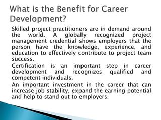 Skilled project practitioners are in demand around
the world. A globally recognized project
management credential shows employers that the
person have the knowledge, experience, and
education to effectively contribute to project team
success.
Certification is an important step in career
development and recognizes qualified and
competent individuals.
An important investment in the career that can
increase job stability, expand the earning potential
and help to stand out to employers.
 