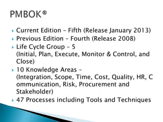    Current Edition – Fifth (Release January 2013)
   Previous Edition – Fourth (Release 2008)
   Life Cycle Group – 5
    (Initial, Plan, Execute, Monitor & Control, and
    Close)
   10 Knowledge Areas –
    (Integration, Scope, Time, Cost, Quality, HR, C
    ommunication, Risk, Procurement and
    Stakeholder)
   47 Processes including Tools and Techniques
 