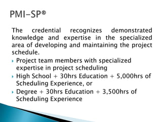 The    credential    recognizes   demonstrated
knowledge and expertise in the specialized
area of developing and maintaining the project
schedule.
 Project team members with specialized
  expertise in project scheduling
 High School + 30hrs Education + 5,000hrs of
  Scheduling Experience, or
 Degree + 30hrs Education + 3,500hrs of
  Scheduling Experience
 