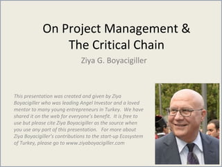 On Project Management &
The Critical Chain
Ziya G. Boyacigiller
This presentation was created and given by Ziya
Boyacigiller who was leading Angel Investor and a loved
mentor to many young entrepreneurs in Turkey. We have
shared it on the web for everyone’s benefit. It is free to
use but please cite Ziya Boyacigiller as the source when
you use any part of this presentation. For more about
Ziya Boyacigiller’s contributions to the start-up Ecosystem
of Turkey, please go to www.ziyaboyacigiller.com
 