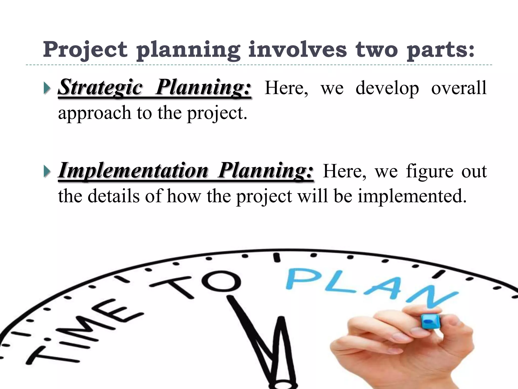 Project planning involves two parts:
 Strategic Planning: Here, we develop overall
approach to the project.
 Implementation Planning: Here, we figure out
the details of how the project will be implemented.
 