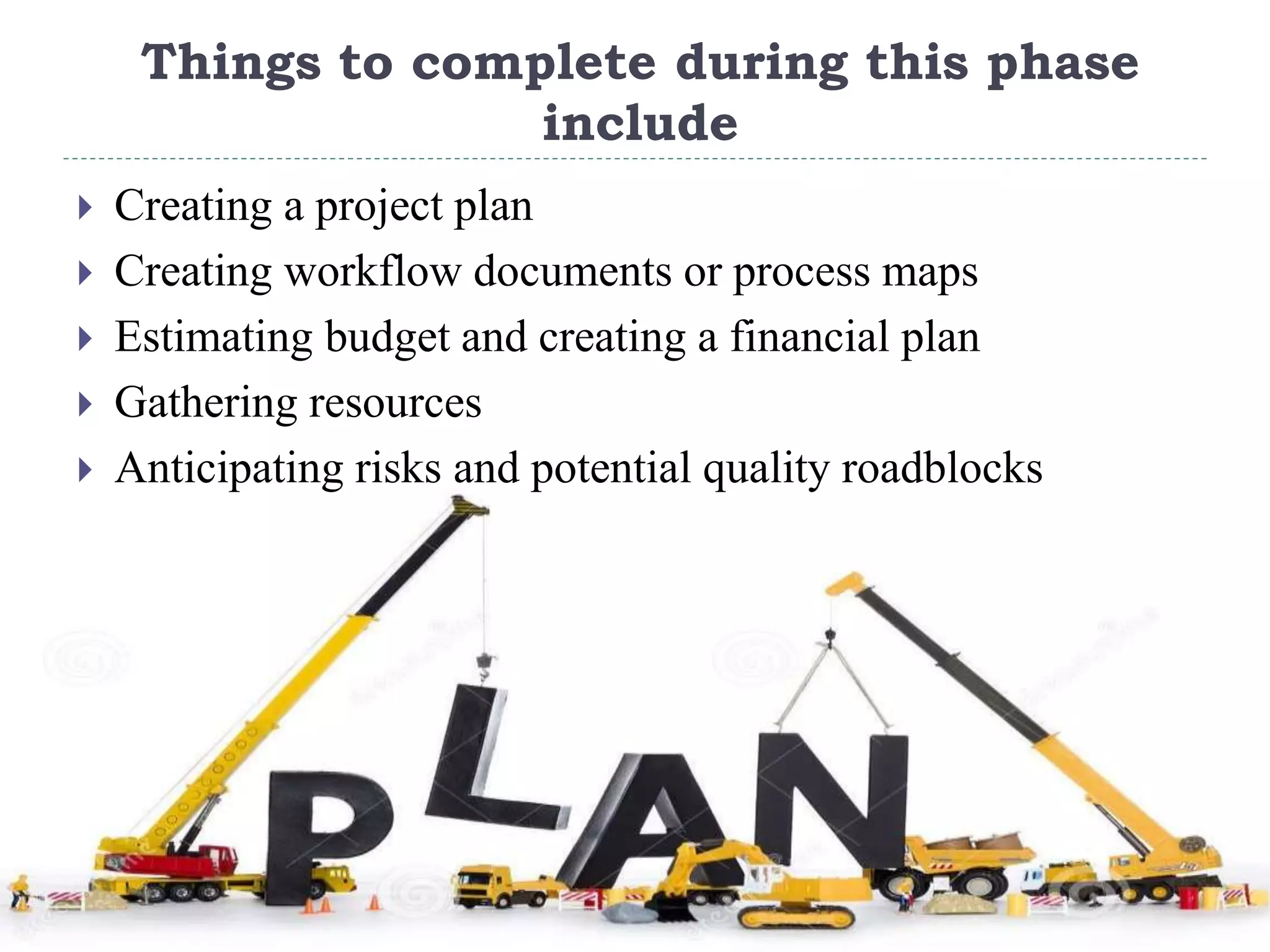 Things to complete during this phase
include
 Creating a project plan
 Creating workflow documents or process maps
 Estimating budget and creating a financial plan
 Gathering resources
 Anticipating risks and potential quality roadblocks
 