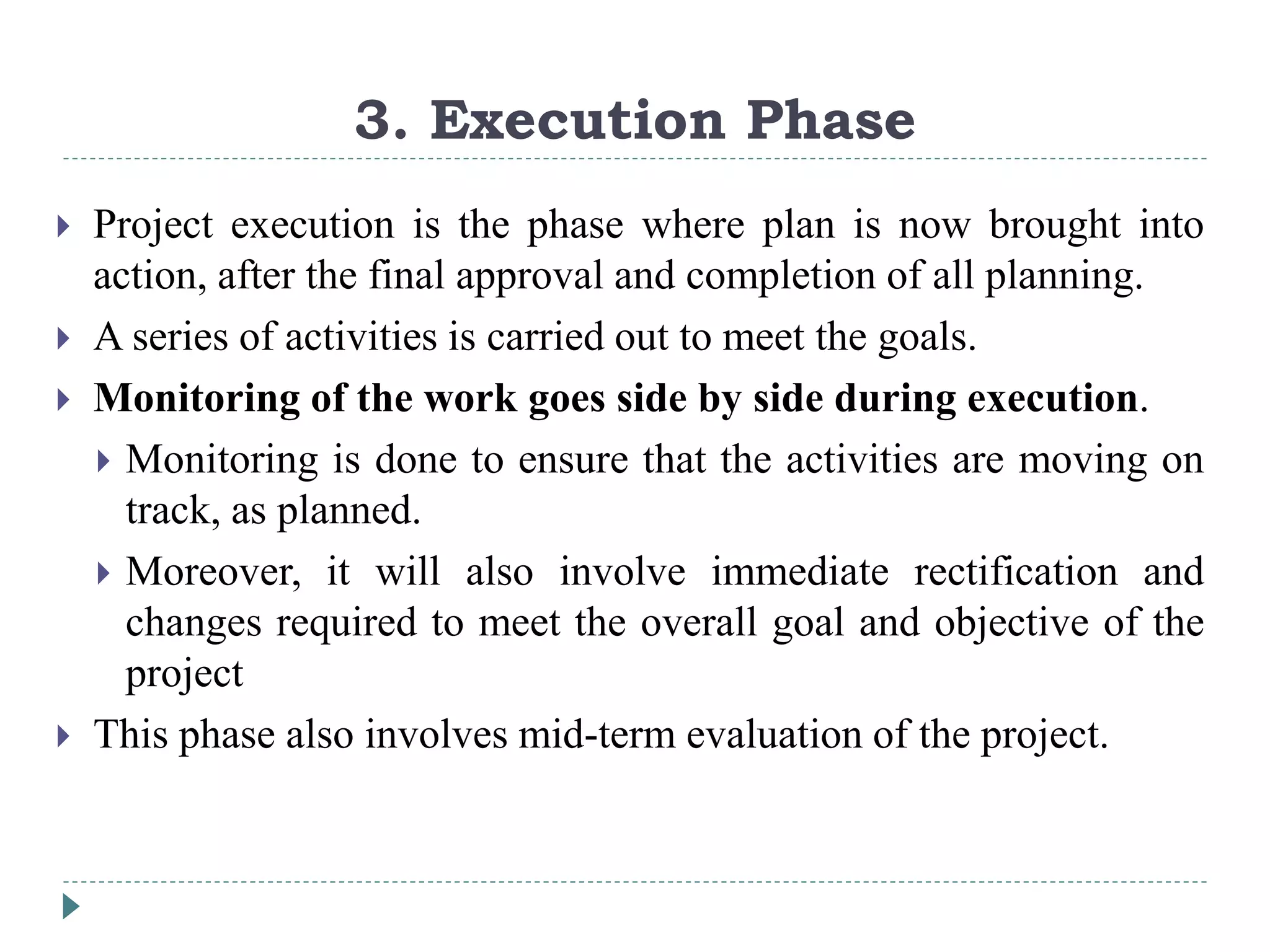 3. Execution Phase
 Project execution is the phase where plan is now brought into
action, after the final approval and completion of all planning.
 A series of activities is carried out to meet the goals.
 Monitoring of the work goes side by side during execution.
 Monitoring is done to ensure that the activities are moving on
track, as planned.
 Moreover, it will also involve immediate rectification and
changes required to meet the overall goal and objective of the
project
 This phase also involves mid-term evaluation of the project.
 