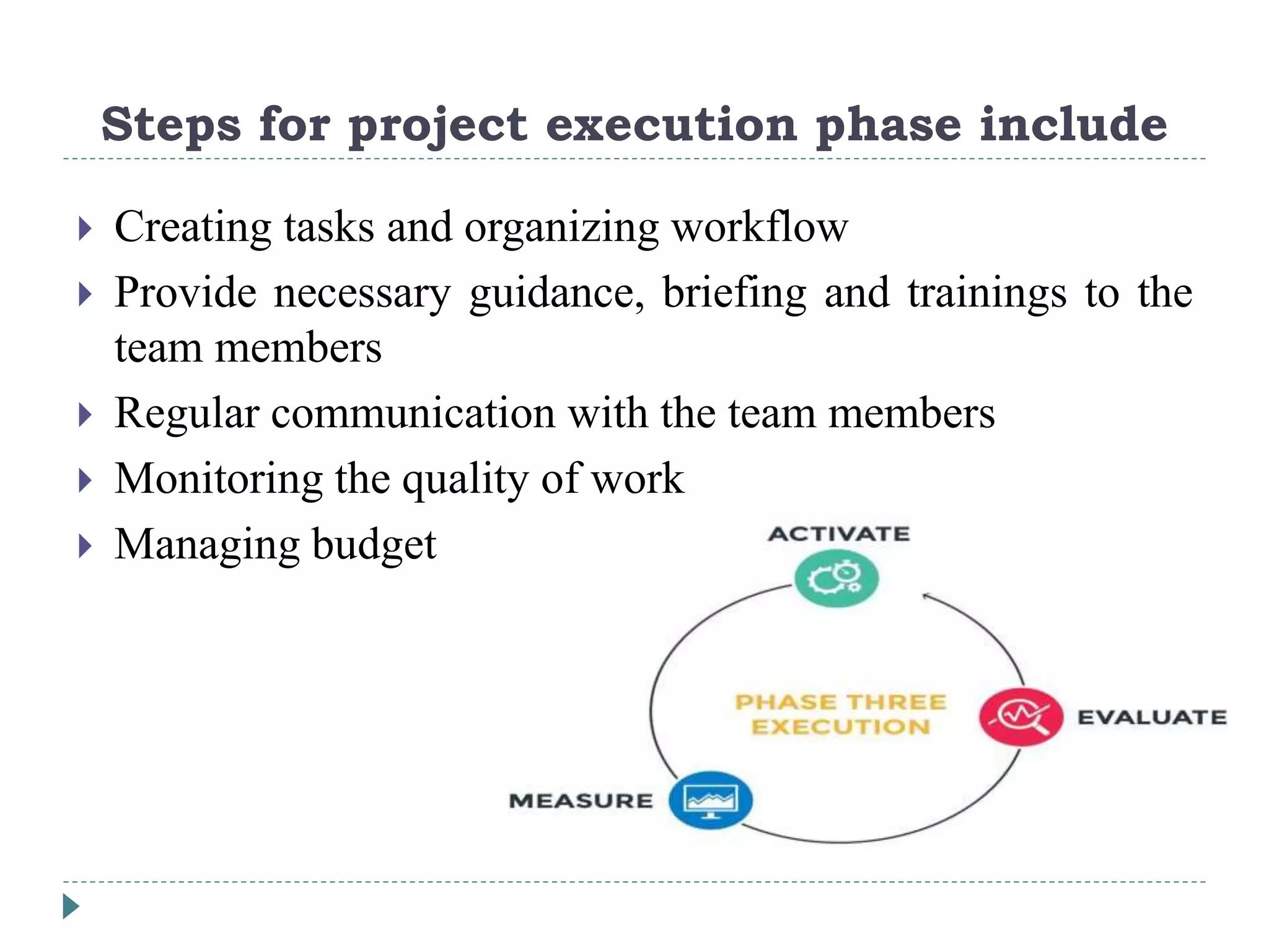 Steps for project execution phase include
 Creating tasks and organizing workflow
 Provide necessary guidance, briefing and trainings to the
team members
 Regular communication with the team members
 Monitoring the quality of work
 Managing budget
 