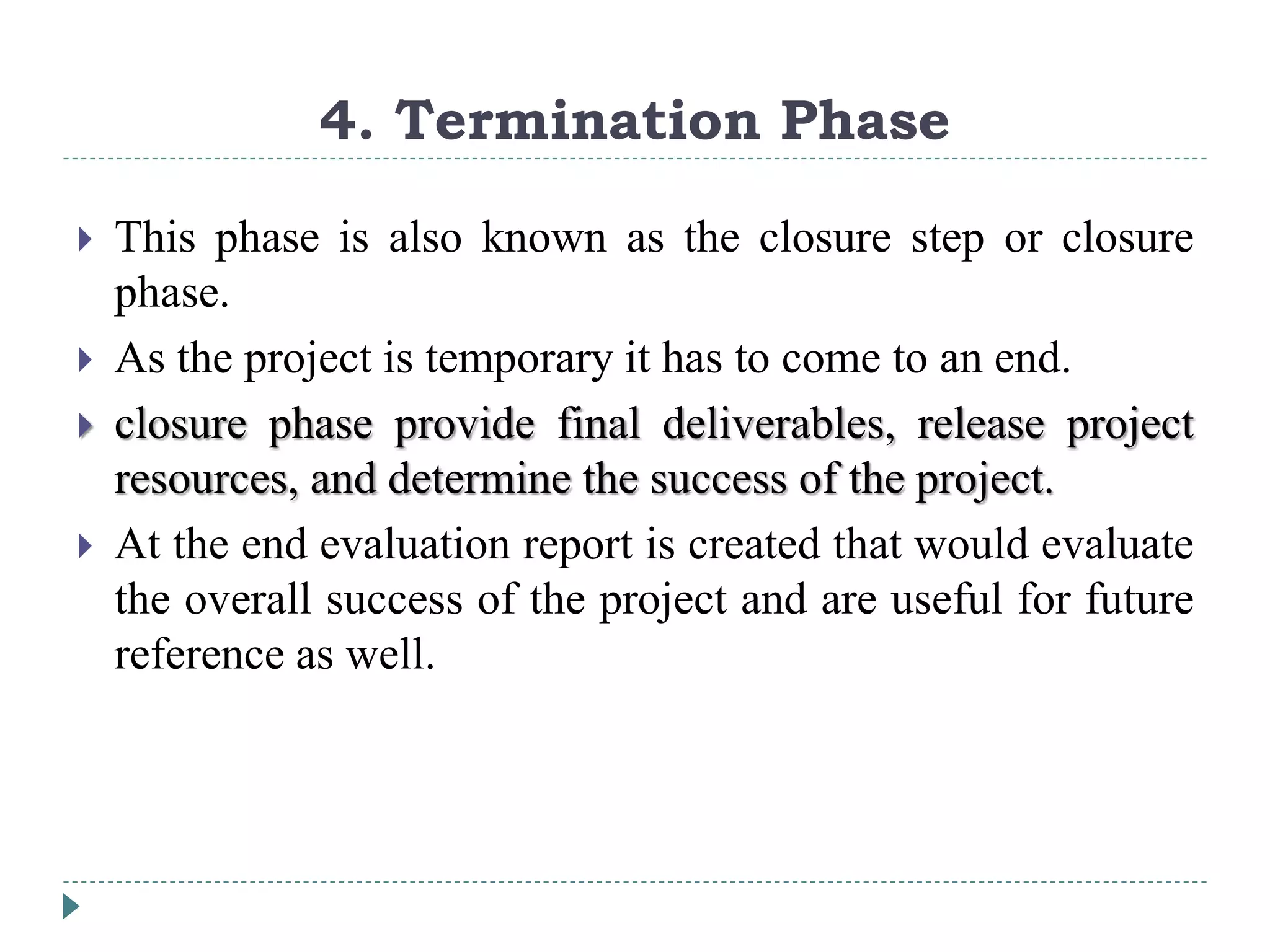 4. Termination Phase
 This phase is also known as the closure step or closure
phase.
 As the project is temporary it has to come to an end.
 closure phase provide final deliverables, release project
resources, and determine the success of the project.
 At the end evaluation report is created that would evaluate
the overall success of the project and are useful for future
reference as well.
 