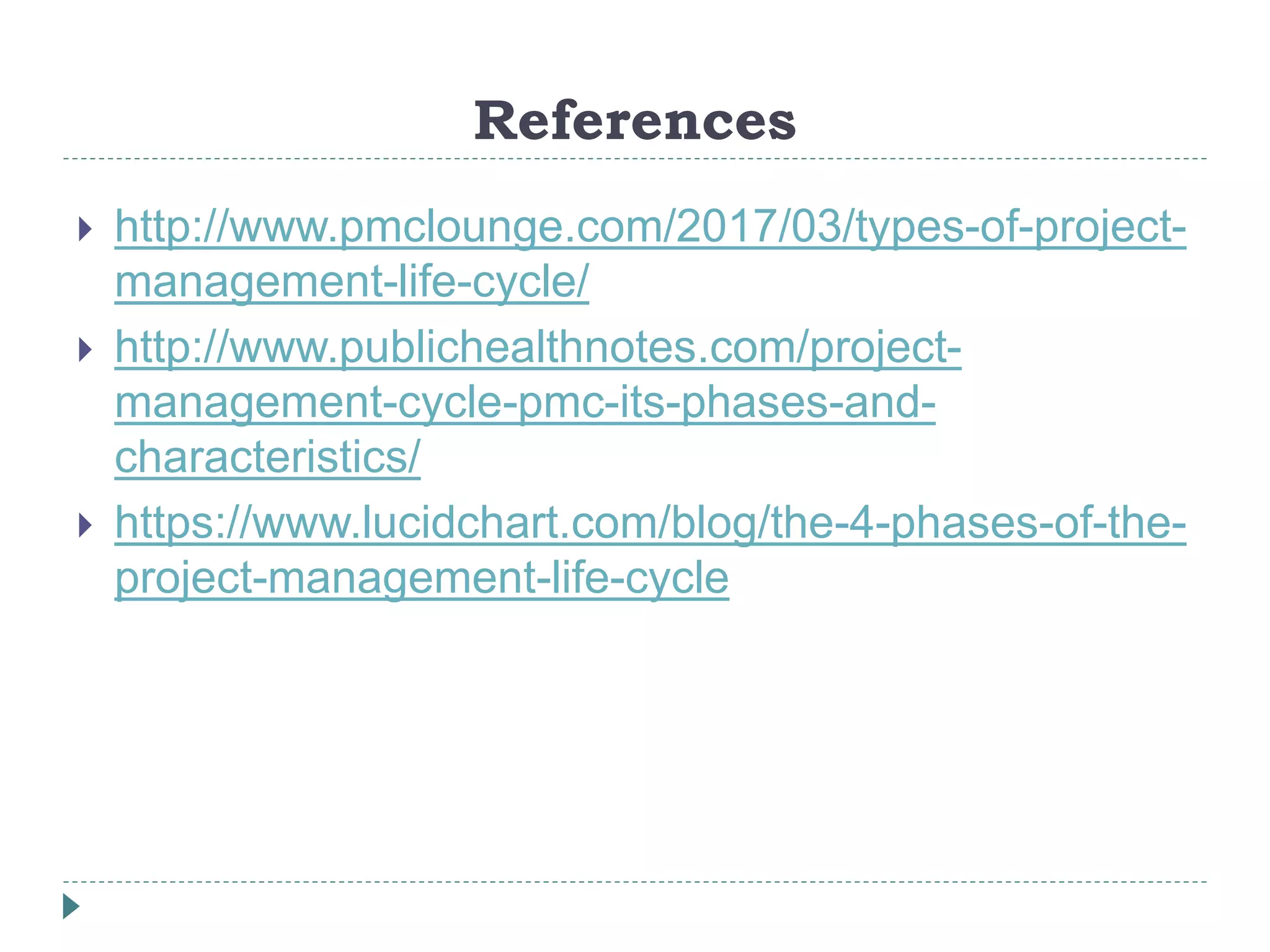 References
 http://www.pmclounge.com/2017/03/types-of-project-
management-life-cycle/
 http://www.publichealthnotes.com/project-
management-cycle-pmc-its-phases-and-
characteristics/
 https://www.lucidchart.com/blog/the-4-phases-of-the-
project-management-life-cycle
 