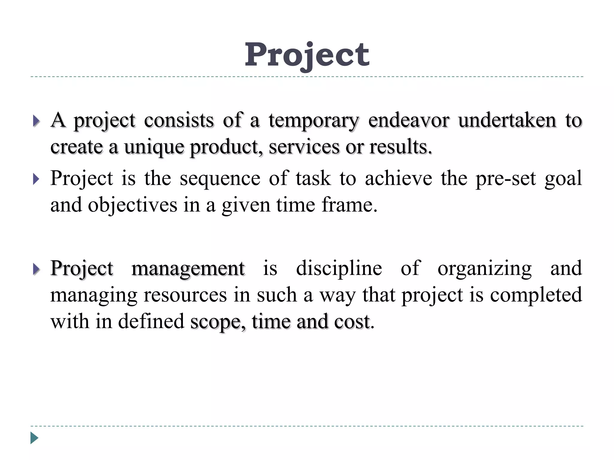 Project
 A project consists of a temporary endeavor undertaken to
create a unique product, services or results.
 Project is the sequence of task to achieve the pre-set goal
and objectives in a given time frame.
 Project management is discipline of organizing and
managing resources in such a way that project is completed
with in defined scope, time and cost.
 