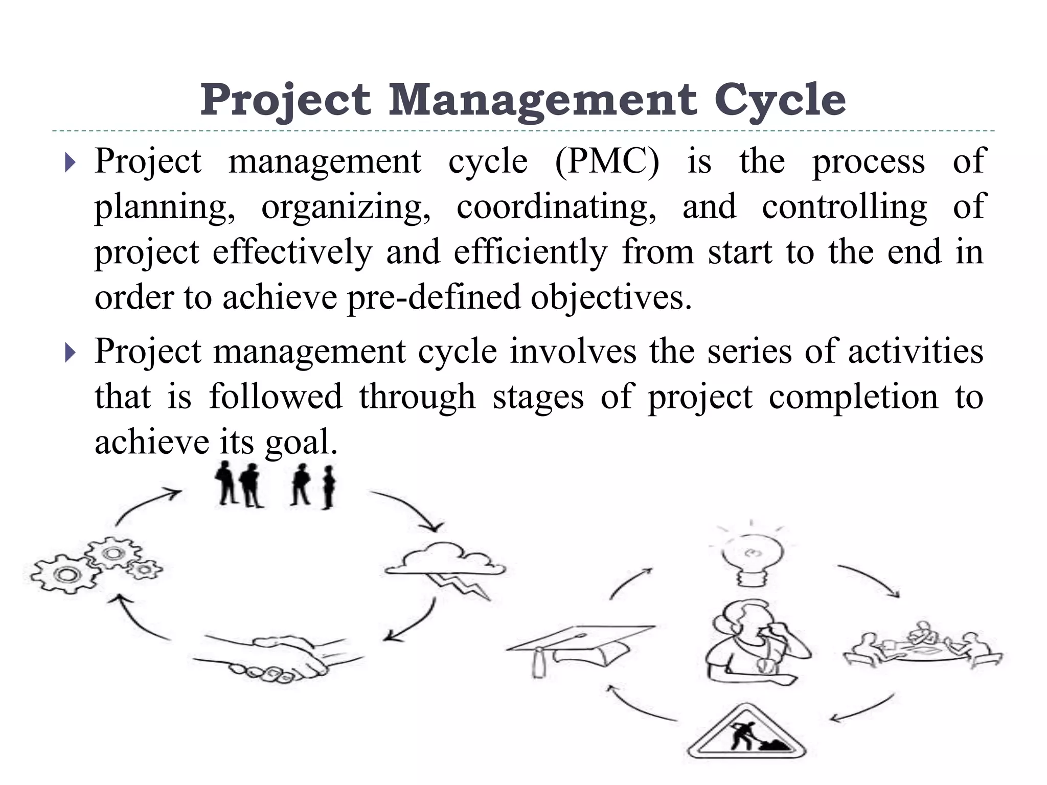 Project Management Cycle
 Project management cycle (PMC) is the process of
planning, organizing, coordinating, and controlling of
project effectively and efficiently from start to the end in
order to achieve pre-defined objectives.
 Project management cycle involves the series of activities
that is followed through stages of project completion to
achieve its goal.
 