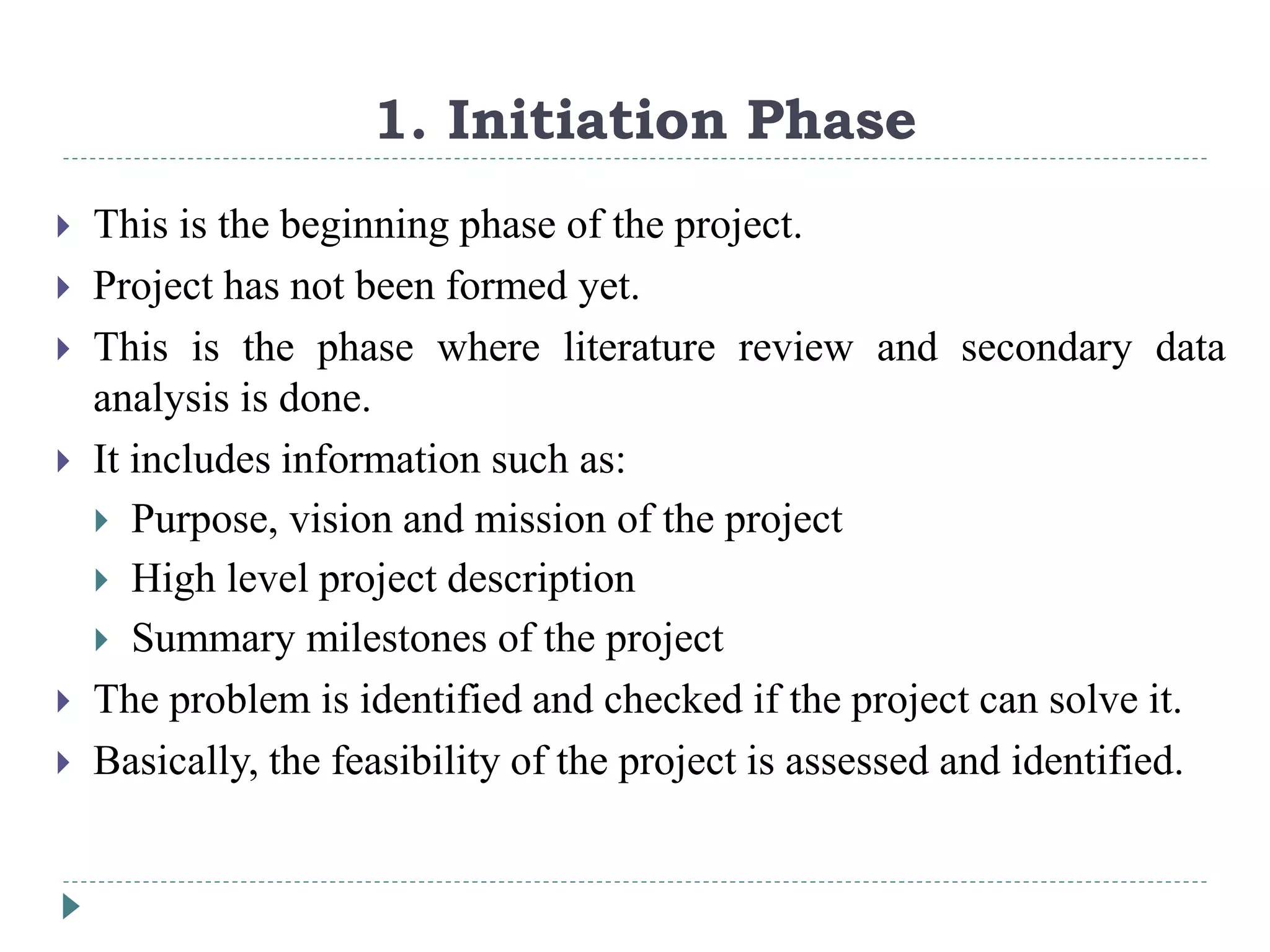 1. Initiation Phase
 This is the beginning phase of the project.
 Project has not been formed yet.
 This is the phase where literature review and secondary data
analysis is done.
 It includes information such as:
 Purpose, vision and mission of the project
 High level project description
 Summary milestones of the project
 The problem is identified and checked if the project can solve it.
 Basically, the feasibility of the project is assessed and identified.
 