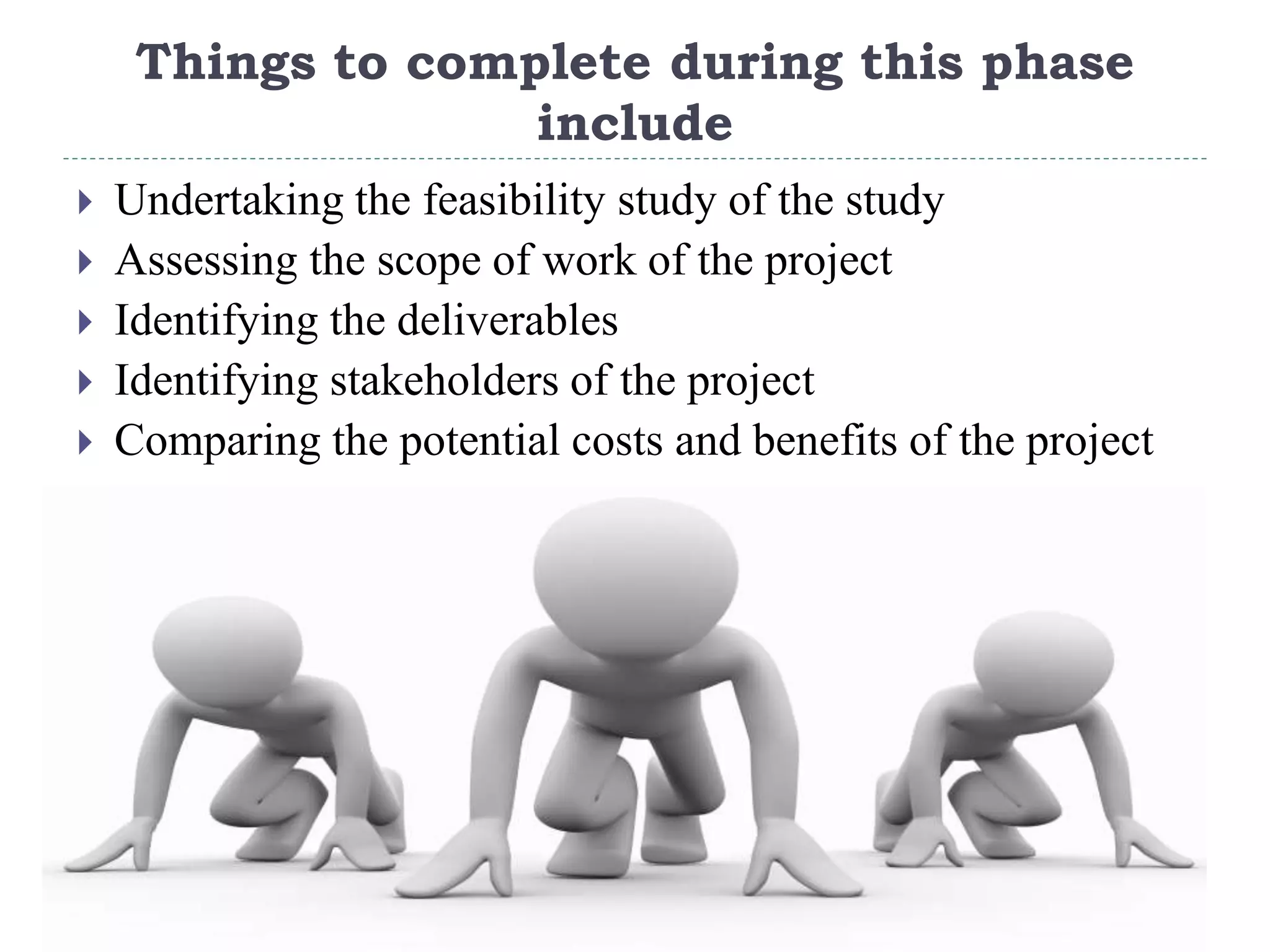 Things to complete during this phase
include
 Undertaking the feasibility study of the study
 Assessing the scope of work of the project
 Identifying the deliverables
 Identifying stakeholders of the project
 Comparing the potential costs and benefits of the project
 
