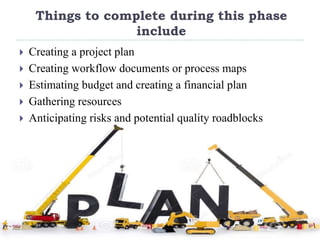 Things to complete during this phase
include
 Creating a project plan
 Creating workflow documents or process maps
 Estimating budget and creating a financial plan
 Gathering resources
 Anticipating risks and potential quality roadblocks
 