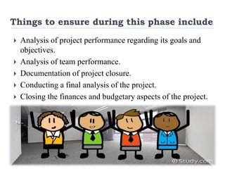 Things to ensure during this phase include
 Analysis of project performance regarding its goals and
objectives.
 Analysis of team performance.
 Documentation of project closure.
 Conducting a final analysis of the project.
 Closing the finances and budgetary aspects of the project.
 