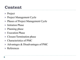 Content
 Project
 Project Management Cycle
 Phases of Project Management Cycle
 Initiation Phase
 Planning phase
 Execution Phase
 Closure/Termination phase
 Characteristics of PMC
 Advantages & Disadvantages of PMC
 References
 