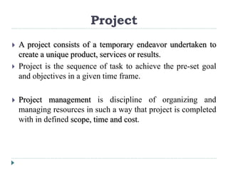 Project
 A project consists of a temporary endeavor undertaken to
create a unique product, services or results.
 Project is the sequence of task to achieve the pre-set goal
and objectives in a given time frame.
 Project management is discipline of organizing and
managing resources in such a way that project is completed
with in defined scope, time and cost.
 