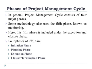 Phases of Project Management Cycle
 In general, Project Management Cycle consists of four
major phases.
 Some methodology also uses the fifth phase, known as
monitoring.
 Here, this fifth phase is included under the execution and
closure phase.
 Four phases of PMC are:
 Initiation Phase
 Planning Phase
 Execution Phase
 Closure/Termination Phase
 