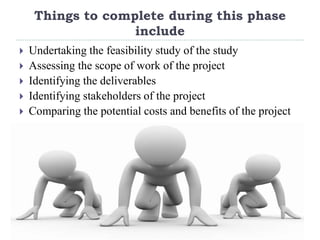 Things to complete during this phase
include
 Undertaking the feasibility study of the study
 Assessing the scope of work of the project
 Identifying the deliverables
 Identifying stakeholders of the project
 Comparing the potential costs and benefits of the project
 