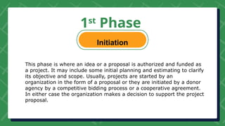 1st
Phase
Initiation
This phase is where an idea or a proposal is authorized and funded as
a project. It may include some initial planning and estimating to clarify
its objective and scope. Usually, projects are started by an
organization in the form of a proposal or they are initiated by a donor
agency by a competitive bidding process or a cooperative agreement.
In either case the organization makes a decision to support the project
proposal.
 