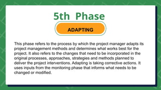 5th Phase
ADAPTING
This phase refers to the process by which the project manager adapts its
project management methods and determines what works best for the
project. It also refers to the changes that need to be incorporated in the
original processes, approaches, strategies and methods planned to
deliver the project interventions. Adapting is taking corrective actions. It
uses inputs from the monitoring phase that informs what needs to be
changed or modified.
 