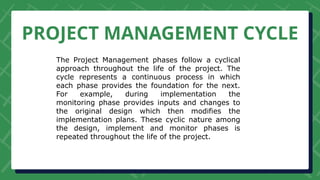 PROJECT MANAGEMENT CYCLE
The Project Management phases follow a cyclical
approach throughout the life of the project. The
cycle represents a continuous process in which
each phase provides the foundation for the next.
For example, during implementation the
monitoring phase provides inputs and changes to
the original design which then modifies the
implementation plans. These cyclic nature among
the design, implement and monitor phases is
repeated throughout the life of the project.
 