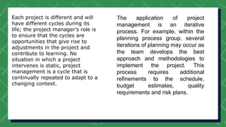 Each project is different and will
have different cycles during its
life; the project manager’s role is
to ensure that the cycles are
opportunities that give rise to
adjustments in the project and
contribute to learning. No
situation in which a project
intervenes is static, project
management is a cycle that is
continually repeated to adapt to a
changing context.
The application of project
management is an iterative
process. For example, within the
planning process group, several
iterations of planning may occur as
the team develops the best
approach and methodologies to
implement the project. This
process requires additional
refinements to the schedule,
budget estimates, quality
requirements and risk plans.
 