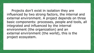 Projects don’t exist in isolation they are
influenced by two strong factors, the internal and
external environment. A project depends on three
basic components: processes, people and tools, all
integrated and influenced by the internal
environment (the organization) and an
external environment (the world), this is the
project ecosystem.
 