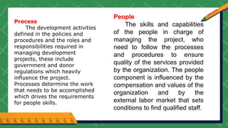 Process
The development activities
defined in the policies and
procedures and the roles and
responsibilities required in
managing development
projects, these include
government and donor
regulations which heavily
influence the project.
Processes determine the work
that needs to be accomplished
which drives the requirements
for people skills.
People
The skills and capabilities
of the people in charge of
managing the project, who
need to follow the processes
and procedures to ensure
quality of the services provided
by the organization. The people
component is influenced by the
compensation and values of the
organization and by the
external labor market that sets
conditions to find qualified staff.
 
