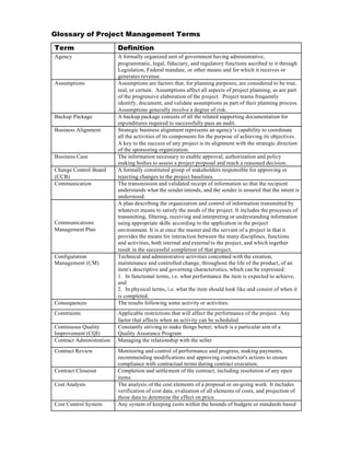 Glossary of Project Management Terms

Term                      Definition
Agency                    A formally organized unit of government having administrative,
                          programmatic, legal, fiduciary, and regulatory functions ascribed to it through
                          Legislation, Federal mandate, or other means and for which it receives or
                          generates revenue.
Assumptions               Assumptions are factors that, for planning purposes, are considered to be true,
                          real, or certain. Assumptions affect all aspects of project planning, as are part
                          of the progressive elaboration of the project. Project teams frequently
                          identify, document, and validate assumptions as part of their planning process.
                          Assumptions generally involve a degree of risk.
Backup Package            A backup package consists of all the related supporting documentation for
                          exp enditures required to successfully pass an audit.
Business Alignment        Strategic business alignment represents an agency’s capability to coordinate
                          all the activities of its components for the purpose of achieving its objectives.
                          A key to the success of any project is its alignment with the strategic direction
                          of the sponsoring organization.
Business Case             The information necessary to enable approval, authorization and policy
                          making bodies to assess a project proposal and reach a reasoned decision.
Change Control Board      A formally constituted group of stakeholders responsible for approving or
(CCB)                     rejecting changes to the project baselines.
Communication             The transmission and validated receipt of information so that the recipient
                          understands what the sender intends, and the sender is assured that the intent is
                          understood.
                          A plan describing the organization and control of information transmitted by
                          whatever means to satisfy the needs of the project. It includes the processes of
                          transmitting, filtering, receiving and interpreting or understanding information
Communications            using appropriate skills according to the application in the project
Management Plan           environment. It is at once the master and the servant of a project in that it
                          provides the means for interaction between the many disciplines, functions
                          and activities, both internal and external to the project, and which together
                          result in the successful completion of that project.
Configuration             Technical and administrative activities concerned with the creation,
Management (CM)           maintenance and controlled change, throughout the life of the product, of an
                          item's descriptive and governing characteristics, which can be expressed:
                          1. In functional terms, i.e. what performance the item is expected to achieve,
                          and
                          2. In physical terms, i.e. what the item should look like and consist of when it
                          is completed.
Consequences              The results following some activity or activities.
Constraints               Applicable restrictions that will affect the performance of the project. Any
                          factor that affects when an activity can be scheduled.
Continuous Quality        Constantly striving to make things better, which is a particular aim of a
Improvement (CQI)         Quality Assurance Program
Contract Administration   Managing the relationship with the seller
Contract Review           Monitoring and control of performance and progress, making payments,
                          recommending modifications and approving contractor's actions to ensure
                          compliance with contractual terms during contract execution.
Contract Closeout         Completion and settlement of the contract, including resolution of any open
                          items.
Cost Analysis             The analysis of the cost elements of a proposal or on-going work. It includes
                          verification of cost data, evaluation of all elements of costs, and projection of
                          these data to determine the effect on price.
Cost Control System       Any system of keeping costs within the bounds of budgets or standards based
 