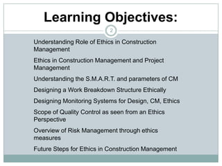 2Learning Objectives:Understanding Role of Ethics in Construction ManagementEthics in Construction Management and Project ManagementUnderstanding the S.M.A.R.T. and parameters of CMDesigning a Work Breakdown Structure EthicallyDesigning Monitoring Systems for Design, CM, EthicsScope of Quality Control as seen from an Ethics PerspectiveOverview of Risk Management through ethics measuresFuture Steps for Ethics in Construction Management