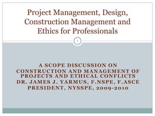 A Scope Discussion on Construction and Management of Projects and Ethical Conflicts Dr. James J. Yarmus, F.NSPE, F.ASCE President, NYSSPE, 2009-2010 1 Project Management, Design, Construction Management and Ethics for Professionals 