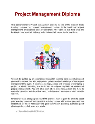 Project Management Diploma
This comprehensive Project Management Diploma is one of the most in-depth
training courses on project management online. It is ideal for project
management practitioners and professionals who work in this field who are
looking to sharpen their industry skills to take their career to the next level.
You will be guided by an experienced instructor, learning from case studies and
practical exercises that will help you to gain extensive knowledge of the project
management life cycle. It covers each stage, phase and process of managing a
project in detail, including the tools and techniques required for successful
project management. You will also learn about risk management and how to
maintain positive relationships with stakeholders, customers and outside
vendors.
Whether you are studying for your PMP exam or want to gain the skills to boost
your earning potential, this practical training course will provide you with the
credentials to do so, helping you to gain expertise in planning, overseeing and
closing projects of all sizes and levels.
● Accredited, quality CPD training
 