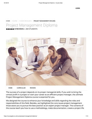 8/1/2019 Project Management Diploma - Course Gate
https://coursegate.co.uk/course/project-management-diploma/ 1/13
( 9 REVIEWS )
HOME / COURSE / HUMAN RESOURCE / PROJECT MANAGEMENT DIPLOMA
Project Management Diploma
284 STUDENTS
The success of a project depends on its proper managerial skills. If you wish to bring the
utmost pro t in a project or start your career as an e cient project manager, the ultimate
Project Management Diploma course is essential for you.
We designed the course to enhance your knowledge and skills regarding the roles and
responsibilities of this eld. Besides, we highlighted the core issues project management
those assist you to pursue the best position as an expert project manager. The contents of
the course teach you how to use a methodology, make documentation, create a project life
HOME CURRICULUM REVIEWS
LOGIN
 