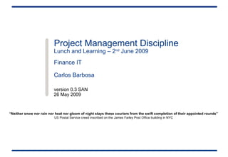 Project Management Discipline Lunch and Learning – 2 nd  June 2009 Finance IT  Carlos Barbosa version 0.3 SAN 26 May 2009 “ Neither snow nor rain nor heat nor gloom of night stays these couriers from the swift completion of their appointed rounds” US Postal Service creed inscribed on the James Farley Post Office building in NYC 