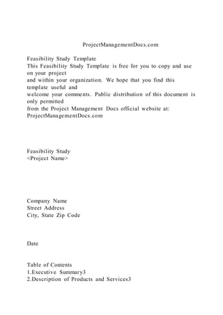 ProjectManagementDocs.com
Feasibility Study Template
This Feasibility Study Template is free for you to copy and use
on your project
and within your organization. We hope that you find this
template useful and
welcome your comments. Public distribution of this document is
only permitted
from the Project Management Docs official website at:
ProjectManagementDocs.com
Feasibility Study
<Project Name>
Company Name
Street Address
City, State Zip Code
Date
Table of Contents
1.Executive Summary3
2.Description of Products and Services3
 
