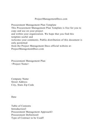 ProjectManagementDocs.com
Procurement Management Plan Template
This Procurement Management Plan Template is free for you to
copy and use on your project
and within your organization. We hope that you find this
template useful and
welcome your comments. Public distribution of this document is
only permitted
from the Project Management Docs official website at:
ProjectManagementDocs.com
Procurement Management Plan
<Project Name>
Company Name
Street Address
City, State Zip Code
Date
Table of Contents
Introduction3
Procurement Management Approach3
Procurement Definition4
Type of Contract to be Used5
 
