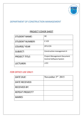DEPARTMENT OF CONSTRUCTION MANAGEMENT
PROJECT COVER SHEET
STUDENT NAME: DC
STUDENT NUMBER: C 123
COURSE/ YEAR DT117/4
SUBJECT: Construction management 4
PROJECT TITLE: Project Management Document
Control Software System
LECTURER: J O’C
FOR OFFICE USE ONLY:
DATE DUE: November 3rd
2015
DATE RECEIVED:
RECEIVED BY:
REPEAT PROJECT?
MARKS:
 