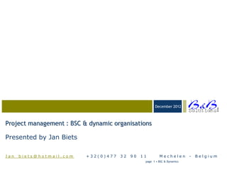 03-23-05
                                                       December 2012




                                                                                         BVBA
Project management : BSC & dynamic organisations

Presented by Jan Biets

Jan_biets@hotmail.com     +32(0)477   32   90   11        Mechelen         -   Belgium
                                                 page 1 • BSC & Dynamics
 