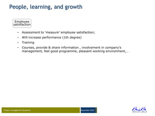 People, learning, and growth

          Employee
         satisfaction

             – Assessment to „measure‟ employee satisfaction;
             – Will increase performance (1th degree)
             – Training
             – Courses, provide & share information , involvement in company‟s
               management, feel good programme, pleasant working environment,…




Project management Dynamics                         December 2012




                                                                                 BVBA
 