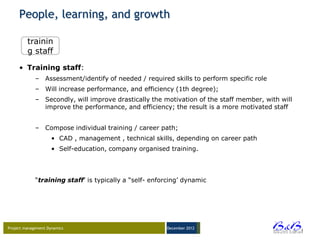 People, learning, and growth

         trainin
         g staff

     • Training staff:
             – Assessment/identify of needed / required skills to perform specific role
             – Will increase performance, and efficiency (1th degree);
             – Secondly, will improve drastically the motivation of the staff member, with will
               improve the performance, and efficiency; the result is a more motivated staff


             – Compose individual training / career path;
                     • CAD , management , technical skills, depending on career path
                     • Self-education, company organised training.




             “training staff‟ is typically a “self- enforcing‟ dynamic




Project management Dynamics                             December 2012




                                                                                                  BVBA
 