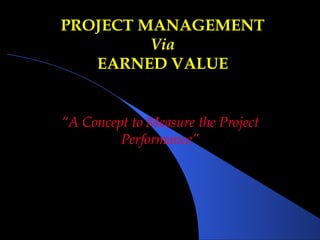 PROJECT MANAGEMENT Via EARNED VALUE “ A Concept to Measure the Project Performance” 