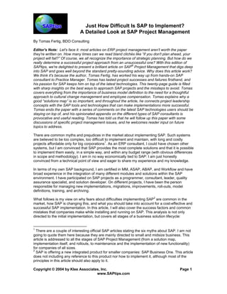 Copyright © 2004 by Klee Associates, Inc. Page 1 
www.SAPtips.com 
Just How Difficult Is SAP to Implement? 
A Detailed Look at SAP Project Management 
By Tomas Fertig, BDO Consulting 
Editor's Note: Let's face it: most articles on ERP project management aren't worth the paper they're written on. How many times can we read bland clichés like “if you don't plan ahead, your project will fail?” Of course, we all recognize the importance of strategic planning. But how do we really determine a successful project approach from an unsuccessful one? With this edition of SAPtips, we're delighted to present a brilliant article on SAP® Project Management that digs deep into SAP and goes well beyond the standard pretty-sounding advice. Why does this article work? We think it's because the author, Tomas Fertig, has worked his way up from hands-on SAP consultant to Practice Manager. Tomas has tasted project successes and failures firsthand, and his passion for SAP keeps him on top of the latest technologies. This twenty-page guide is filled with sharp insights on the best ways to approach SAP projects and the missteps to avoid. Tomas covers everything from the importance of business model definition to the need for a thoughtful approach to cultural change management and employee compensation. Tomas explains why a good “solutions map” is so important, and throughout the article, he connects project leadership concepts with the SAP tools and technologies that can make implementations more successful. Tomas ends the paper with a series of comments on the latest SAP technologies users should be staying on top of, and his opinionated appendix on the different types of SAP consultants is provocative and useful reading. Tomas has told us that he will follow up this paper with some discussions of specific project management issues, and he welcomes reader input on future topics to address. 
There are common myths and prejudices in the market about implementing SAP. Such systems are believed to be too complex, too difficult to implement and maintain, with long and costly projects affordable only for big corporations1. As an ERP consultant, I could have chosen other systems, but I am convinced that SAP provides the most complete solutions and that it is possible to implement them easily, in a simple way, and within any budget range (with obvious differences in scope and methodology). I am in no way economically tied to SAP: I am just honestly convinced from a technical point of view and eager to share my experience and my knowledge. 
In terms of my own SAP background, I am certified in MM, ASAP, ABAP, and Workflow and have broad experience in the integration of many different modules and solutions within the SAP environment. I have participated on SAP projects as a programmer, consultant, leader, quality assurance specialist, and solution developer. On different projects, I have been the person responsible for managing new implementations, migrations, improvements, roll-outs, model definitions, training, and archiving. 
What follows is my view on why fears about difficulties implementing SAP2 are common in the market, how SAP is changing this, and what you should take into account for a cost-effective and successful SAP implementation. In this article, I will also cover the success factors and common mistakes that companies make while installing and running on SAP. This analysis is not only directed to the initial implementation, but covers all stages of a business solution lifecycle: 
1 There are a couple of interesting official SAP articles stating the six myths about SAP. I am not going to quote them here because they are mainly directed to small and midsize business. This article is addressed to all the stages of SAP Project Management (from a solution map, implementation itself, and rollouts, to maintenance and the implementation of new functionality) for companies of all sizes. 
2 SAP is offering a new integrated product for smaller companies: SAP Business One. This article does not including any reference to this product nor how to implement it, although most of the principles in this article should also apply to it.  