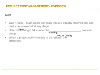 PROJECT COST MANAGEMENT - OVERVIEW
Quiz
• True / False - Sunk Costs are costs that are already incurred and can
easily be recovered at any stage
• Determine Budget falls under the ____________________ process
group
• When a project activity needs to be redone, the _________________
increases.
False
Planning
Cost of Quality
 