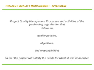 PROJECT QUALITY MANAGEMENT - OVERVIEW
Project Quality Management Processes and activities of the
performing organization that
determine
quality policies,
objectives,
and responsibilities
so that the project will satisfy the needs for which it was undertaken
 