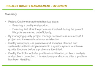 PROJECT QUALITY MANAGEMENT - OVERVIEW
Summary
• Project Quality management has two goals:
• Ensuring a quality end-product.
• Ensuring that all of the processes involved during the project
lifecycle are carried out efficiently.
• By managing quality, project managers can ensure a successful
project and increased customer satisfaction.
• Quality assurance – is proactive and includes planned and
systematic activities implemented in a quality system to achieve
quality. It occurs before a problem is identified,
• Quality Control – includes problem identification, problem analysis
and problem correction. It is reactionary and occurs after a problem
has been identified.
 